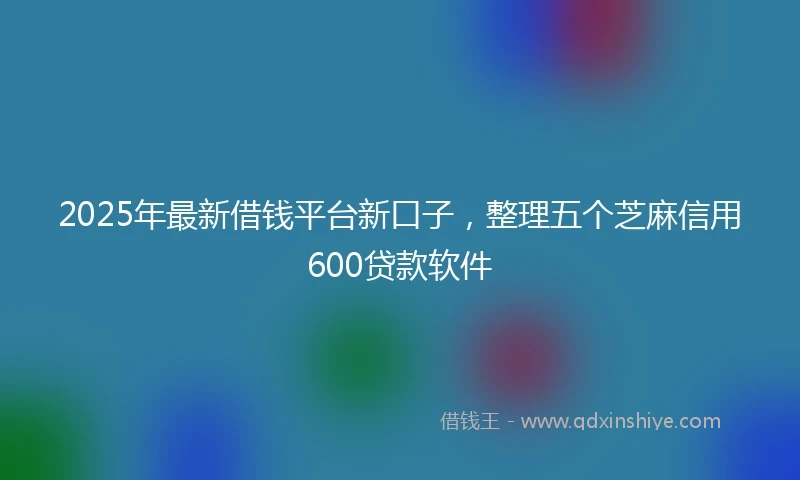 2025年最新借钱平台新口子，整理五个芝麻信用600贷款软件