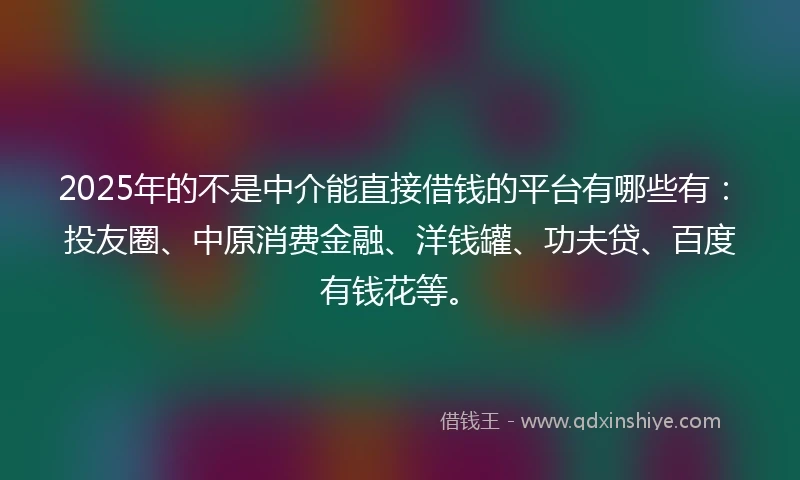 2025年的不是中介能直接借钱的平台有哪些有：投友圈、中原消费金融、洋钱罐、功夫贷、百度有钱花等。