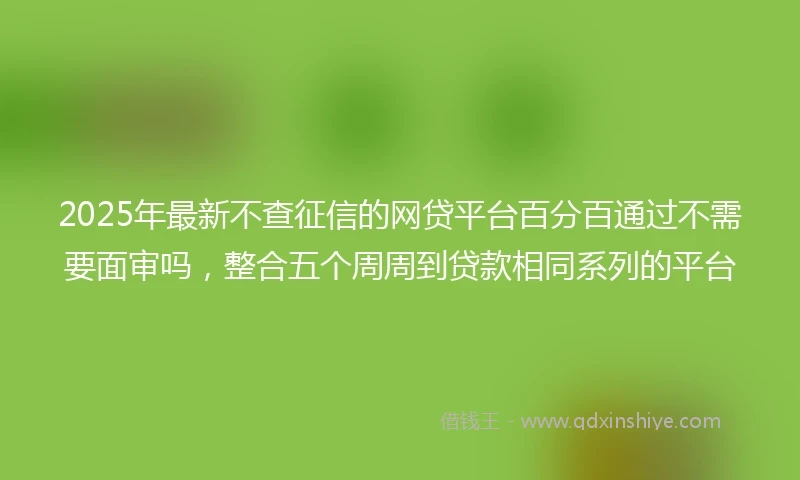 2025年最新不查征信的网贷平台百分百通过不需要面审吗，整合五个周周到贷款相同系列的平台