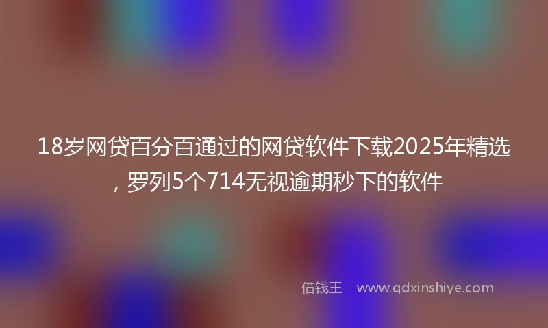 18岁网贷百分百通过的网贷软件下载2025年精选，罗列5个714无视逾期秒下的软件