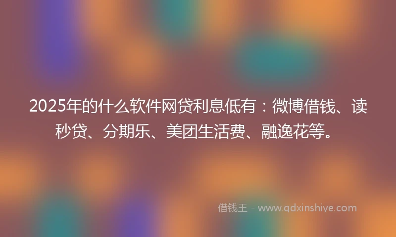 2025年的什么软件网贷利息低有：微博借钱、读秒贷、分期乐、美团生活费、融逸花等。