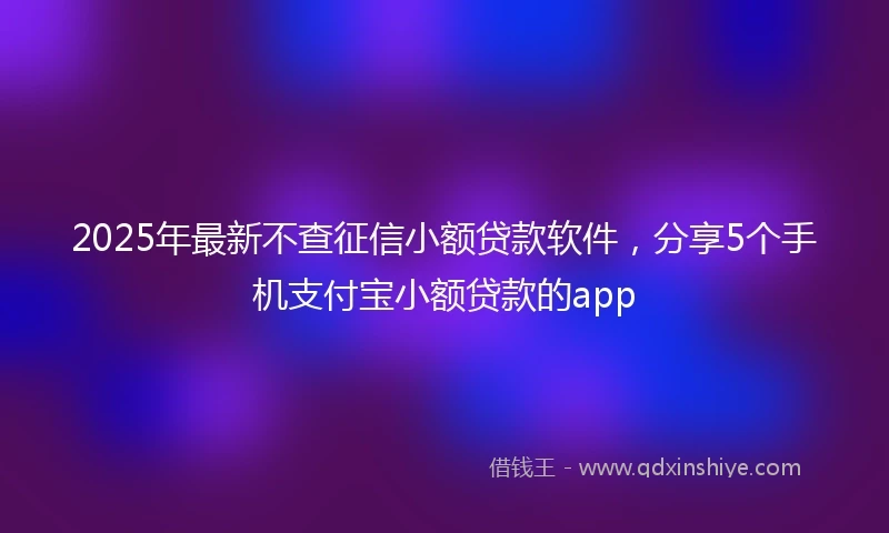 2025年最新不查征信小额贷款软件，分享5个手机支付宝小额贷款的app