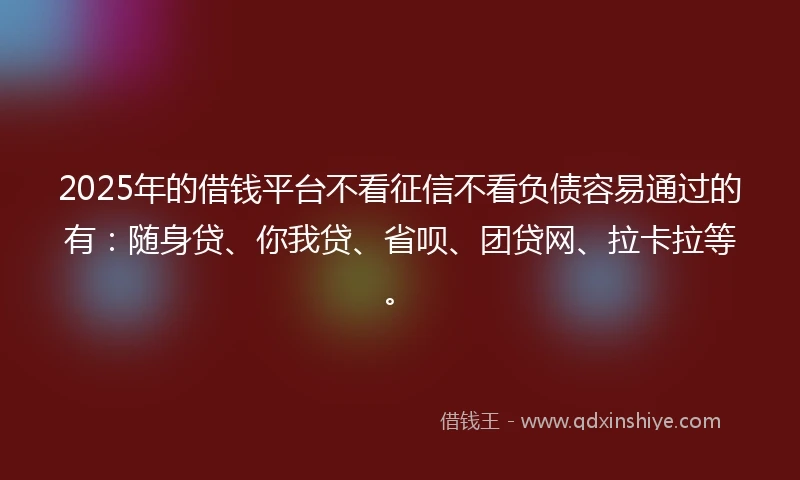 2025年的借钱平台不看征信不看负债容易通过的有：随身贷、你我贷、省呗、团贷网、拉卡拉等。