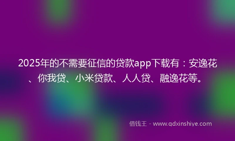 2025年的不需要征信的贷款app下载有：安逸花、你我贷、小米贷款、人人贷、融逸花等。