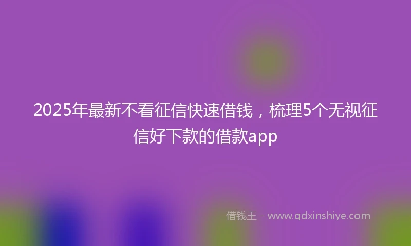 2025年最新不看征信快速借钱，梳理5个无视征信好下款的借款app