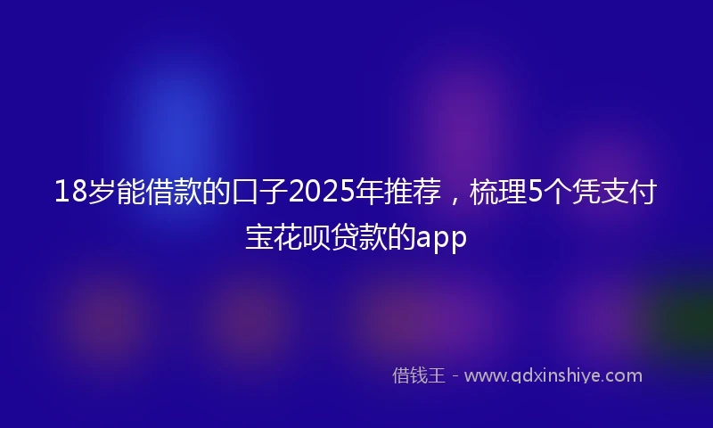 18岁能借款的口子2025年推荐，梳理5个凭支付宝花呗贷款的app