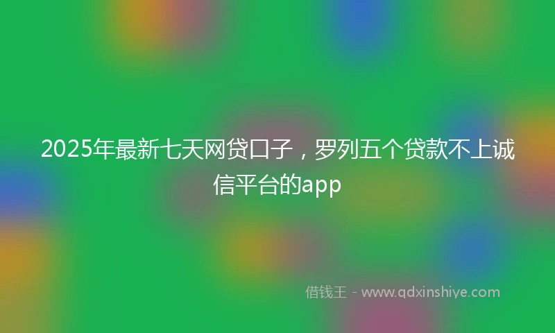 2025年最新七天网贷口子，罗列五个贷款不上诚信平台的app