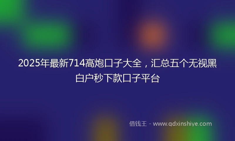 2025年最新714高炮口子大全，汇总五个无视黑白户秒下款口子平台