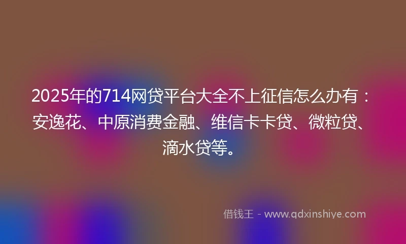 2025年的714网贷平台大全不上征信怎么办有：安逸花、中原消费金融、维信卡卡贷、微粒贷、滴水贷等。