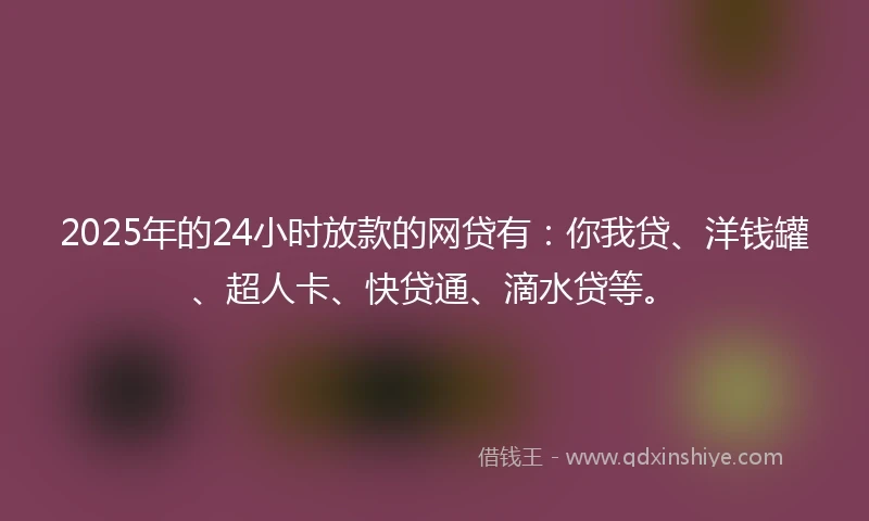 2025年的24小时放款的网贷有：你我贷、洋钱罐、超人卡、快贷通、滴水贷等。