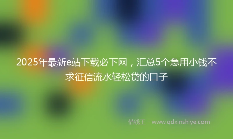 2025年最新e站下载必下网，汇总5个急用小钱不求征信流水轻松贷的口子