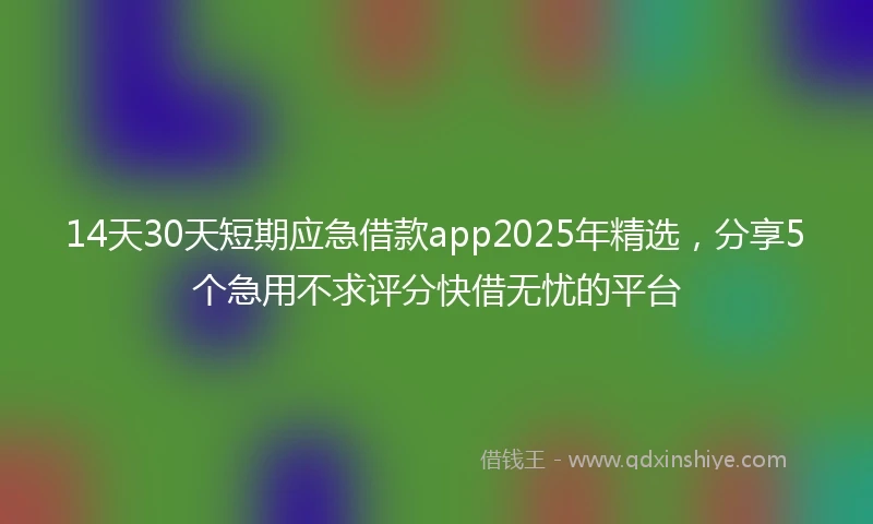 14天30天短期应急借款app2025年精选，分享5个急用不求评分快借无忧的平台
