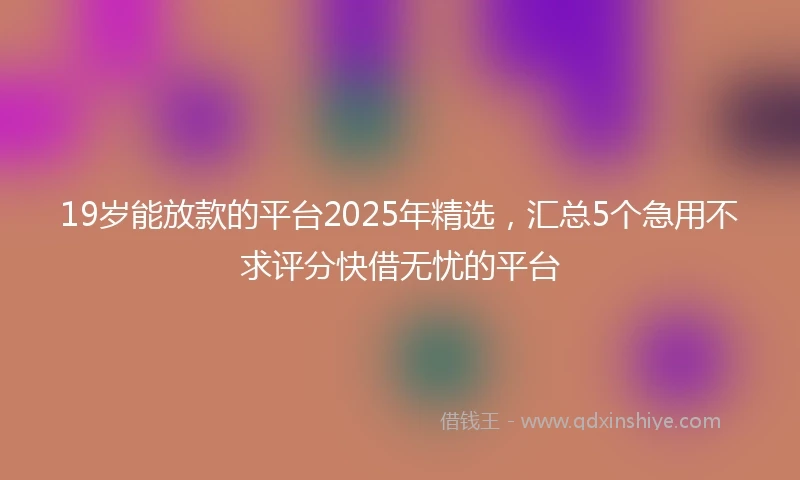 19岁能放款的平台2025年精选，汇总5个急用不求评分快借无忧的平台