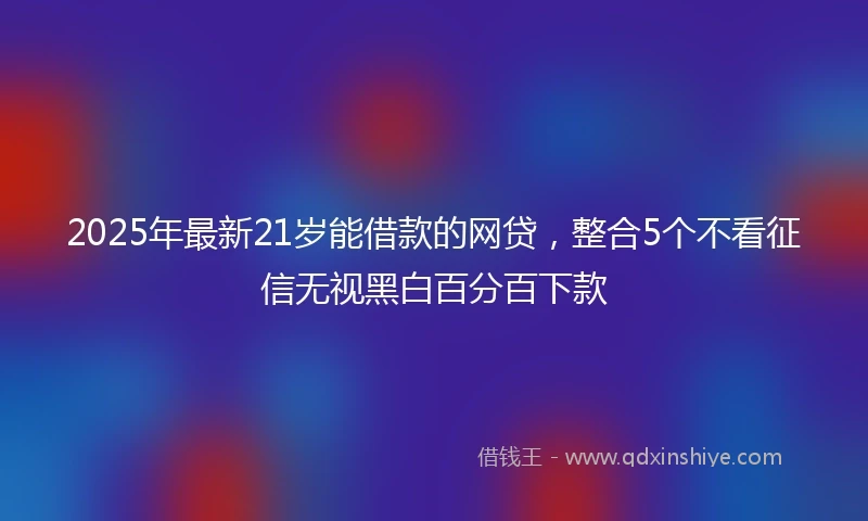2025年最新21岁能借款的网贷，整合5个不看征信无视黑白百分百下款