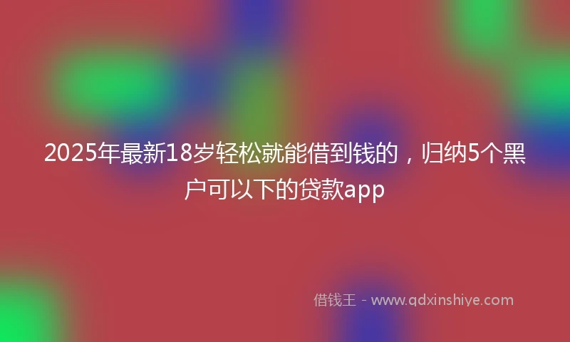 2025年最新18岁轻松就能借到钱的，归纳5个黑户可以下的贷款app