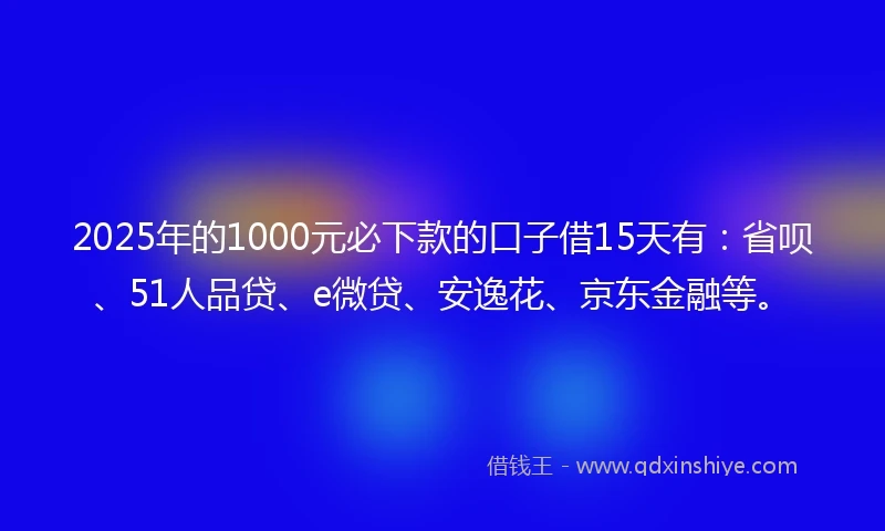 2025年的1000元必下款的口子借15天有：省呗、51人品贷、e微贷、安逸花、京东金融等。
