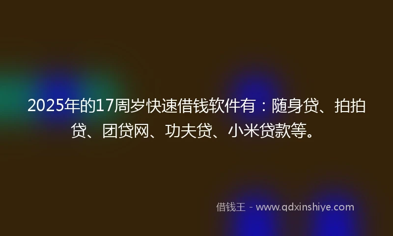 2025年的17周岁快速借钱软件有：随身贷、拍拍贷、团贷网、功夫贷、小米贷款等。