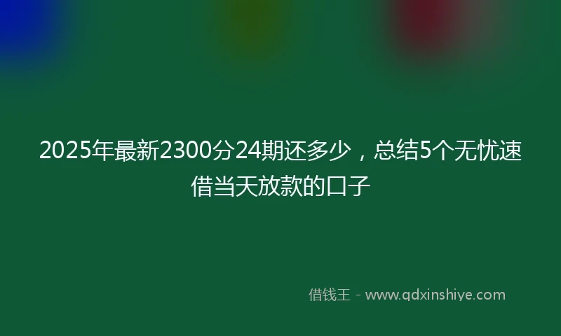 2025年最新2300分24期还多少，总结5个无忧速借当天放款的口子