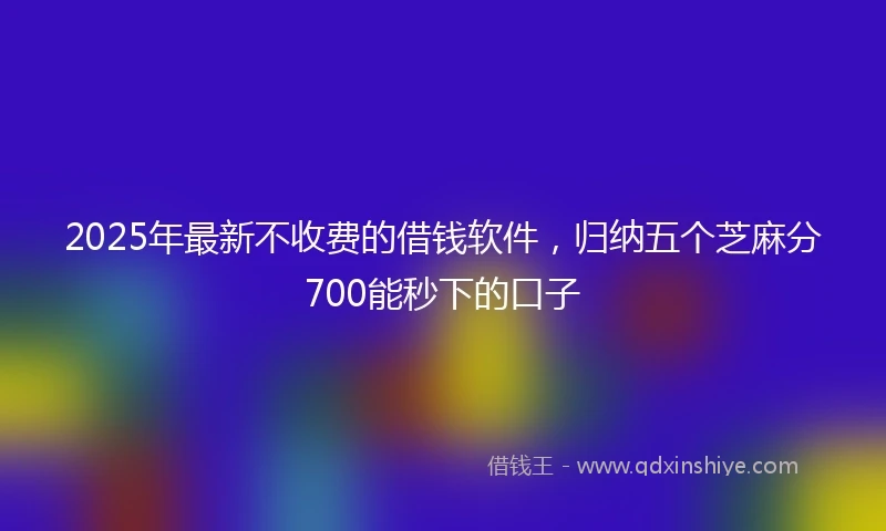 2025年最新不收费的借钱软件，归纳五个芝麻分700能秒下的口子