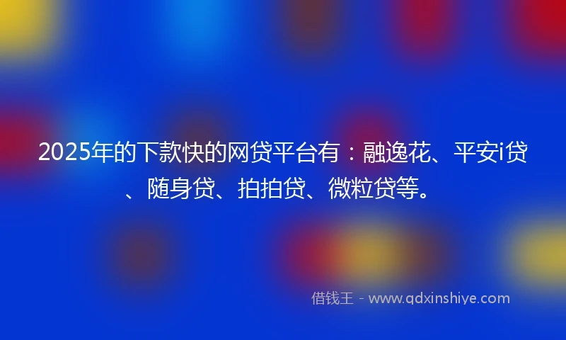 2025年的下款快的网贷平台有：融逸花、平安i贷、随身贷、拍拍贷、微粒贷等。