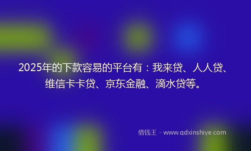 2025年的下款容易的平台有：我来贷、人人贷、维信卡卡贷、京东金融、滴水贷等。