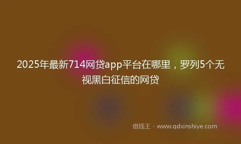 2025年最新714网贷app平台在哪里，罗列5个无视黑白征信的网贷