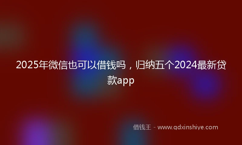 2025年微信也可以借钱吗，归纳五个2024最新贷款app