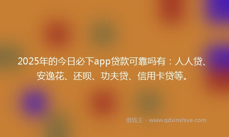 2025年的今日必下app贷款可靠吗有：人人贷、安逸花、还呗、功夫贷、信用卡贷等。