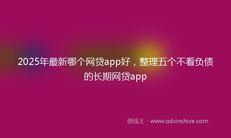 2025年最新哪个网贷app好，整理五个不看负债的长期网贷app