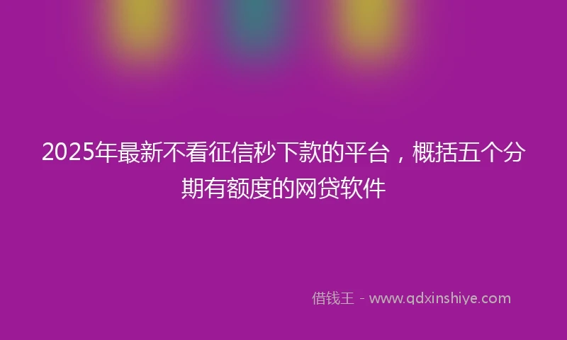 2025年最新不看征信秒下款的平台，概括五个分期有额度的网贷软件