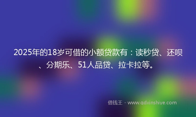 2025年的18岁可借的小额贷款有：读秒贷、还呗、分期乐、51人品贷、拉卡拉等。