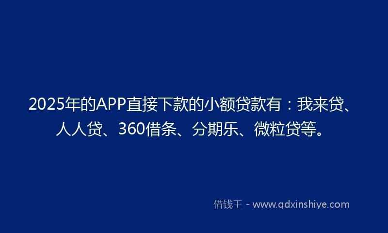 2025年的APP直接下款的小额贷款有：我来贷、人人贷、360借条、分期乐、微粒贷等。