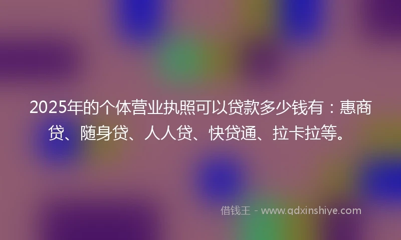 2025年的个体营业执照可以贷款多少钱有：惠商贷、随身贷、人人贷、快贷通、拉卡拉等。