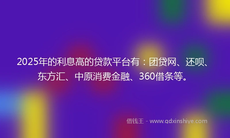 2025年的利息高的贷款平台有：团贷网、还呗、东方汇、中原消费金融、360借条等。