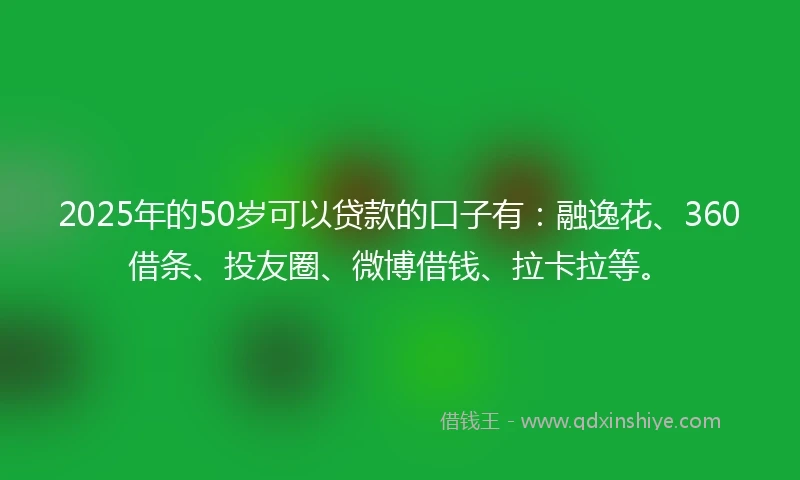 2025年的50岁可以贷款的口子有：融逸花、360借条、投友圈、微博借钱、拉卡拉等。