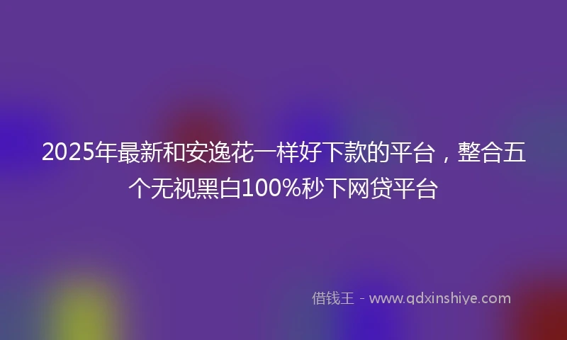 2025年最新和安逸花一样好下款的平台，整合五个无视黑白100%秒下网贷平台