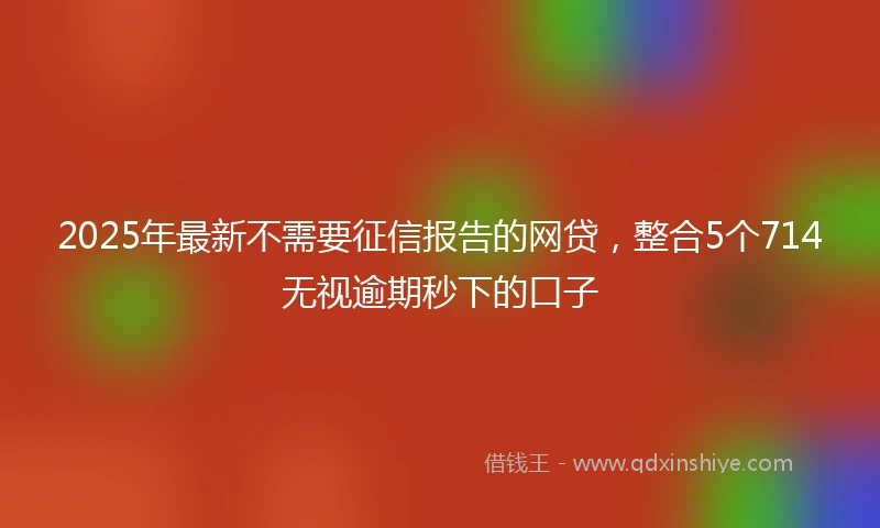 2025年最新不需要征信报告的网贷，整合5个714无视逾期秒下的口子