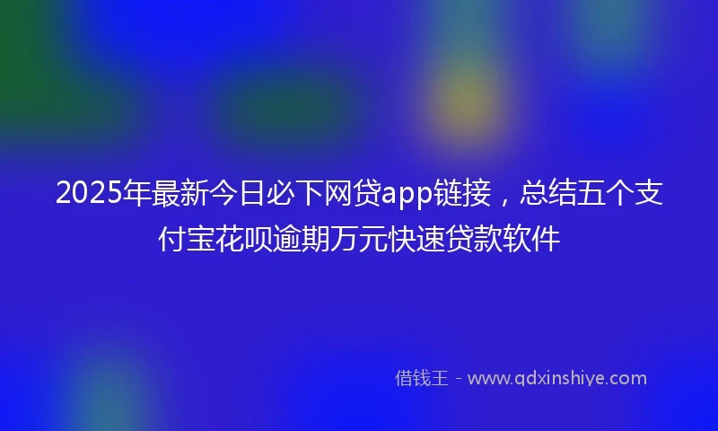 2025年最新今日必下网贷app链接，总结五个支付宝花呗逾期万元快速贷款软件