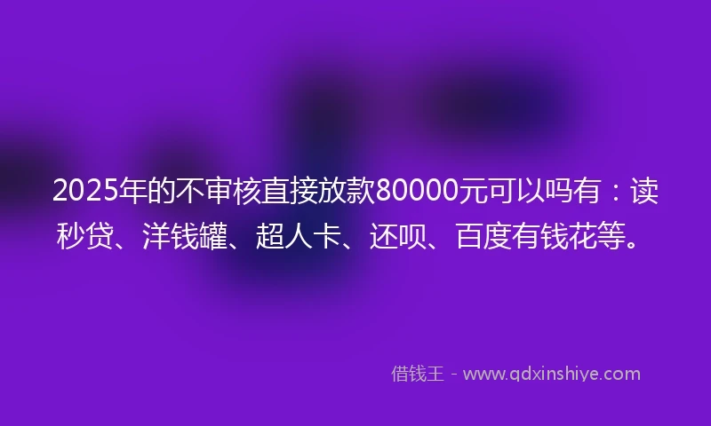2025年的不审核直接放款80000元可以吗有：读秒贷、洋钱罐、超人卡、还呗、百度有钱花等。