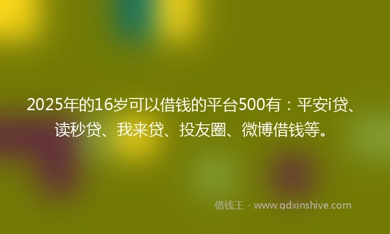 2025年的16岁可以借钱的平台500有：平安i贷、读秒贷、我来贷、投友圈、微博借钱等。