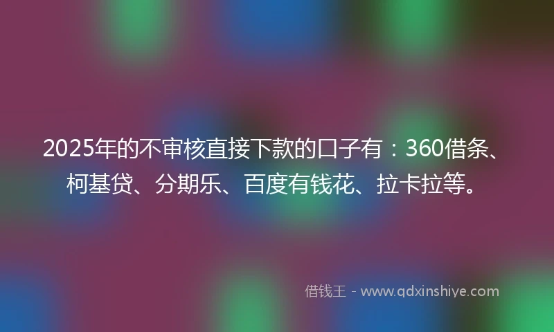 2025年的不审核直接下款的口子有：360借条、柯基贷、分期乐、百度有钱花、拉卡拉等。