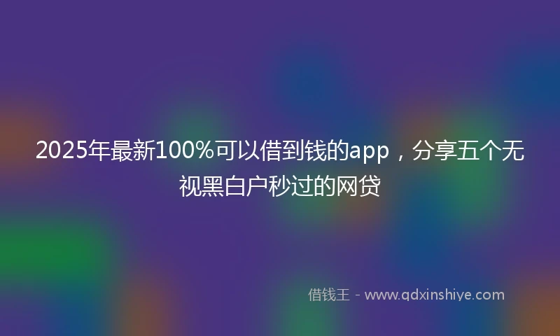 2025年最新100%可以借到钱的app，分享五个无视黑白户秒过的网贷
