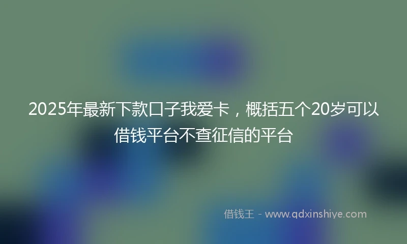 2025年最新下款口子我爱卡，概括五个20岁可以借钱平台不查征信的平台