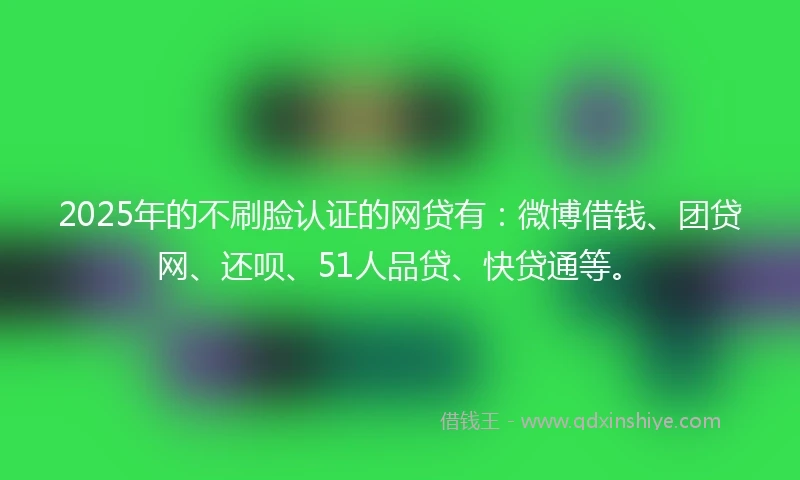 2025年的不刷脸认证的网贷有：微博借钱、团贷网、还呗、51人品贷、快贷通等。