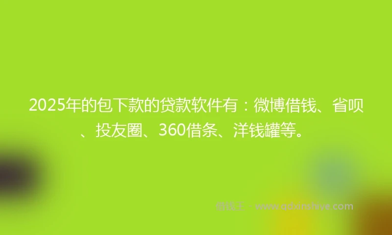 2025年的包下款的贷款软件有：微博借钱、省呗、投友圈、360借条、洋钱罐等。