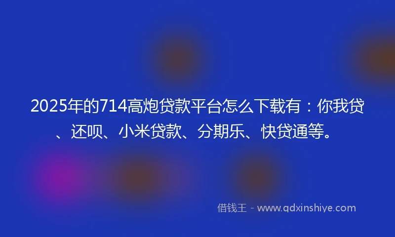 2025年的714高炮贷款平台怎么下载有：你我贷、还呗、小米贷款、分期乐、快贷通等。