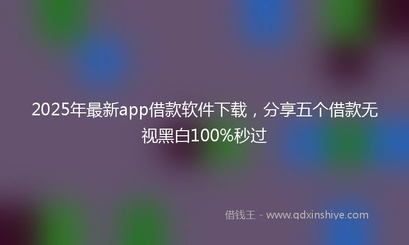 2025年最新app借款软件下载，分享五个借款无视黑白100%秒过