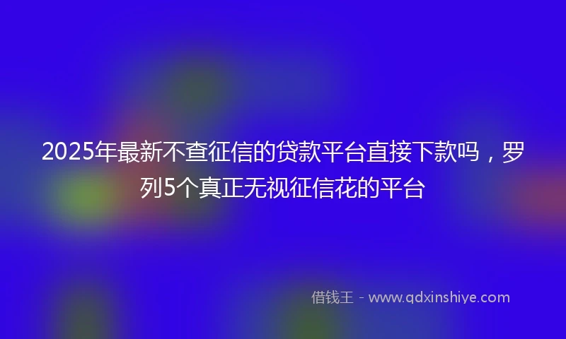 2025年最新不查征信的贷款平台直接下款吗，罗列5个真正无视征信花的平台