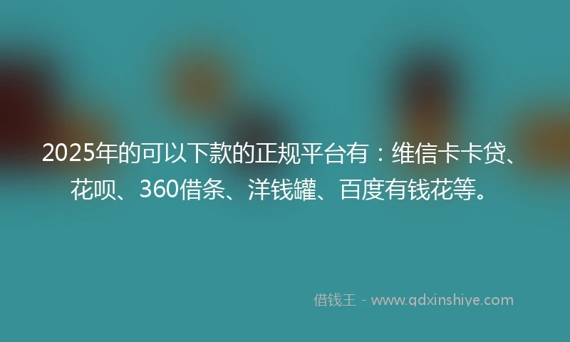 2025年的可以下款的正规平台有：维信卡卡贷、花呗、360借条、洋钱罐、百度有钱花等。