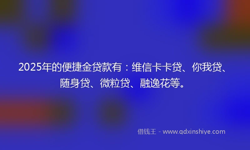 2025年的便捷金贷款有：维信卡卡贷、你我贷、随身贷、微粒贷、融逸花等。